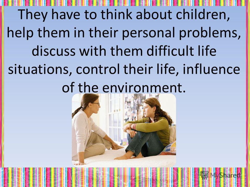 They have to think about children, help them in their personal problems, discuss with them difficult life situations, control their life, influence of the environment.