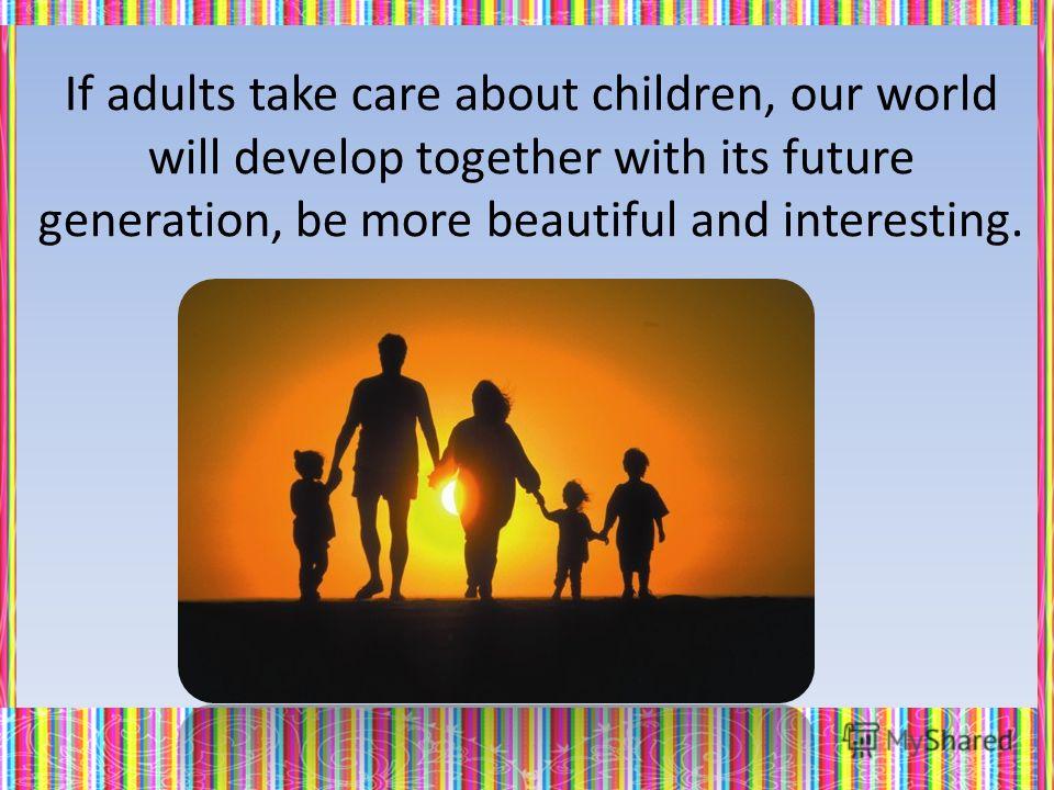 If adults take care about children, our world will develop together with its future generation, be more beautiful and interesting.
