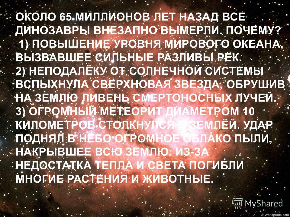 ОКОЛО 65 МИЛЛИОНОВ ЛЕТ НАЗАД ВСЕ ДИНОЗАВРЫ ВНЕЗАПНО ВЫМЕРЛИ. ПОЧЕМУ? 1) ПОВЫШЕНИЕ УРОВНЯ МИРОВОГО ОКЕАНА, ВЫЗВАВШЕЕ СИЛЬНЫЕ РАЗЛИВЫ РЕК. 2) НЕПОДАЛЁКУ ОТ СОЛНЕЧНОЙ СИСТЕМЫ ВСПЫХНУЛА СВЕРХНОВАЯ ЗВЕЗДА, ОБРУШИВ НА ЗЕМЛЮ ЛИВЕНЬ СМЕРТОНОСНЫХ ЛУЧЕЙ. 3) ОГ