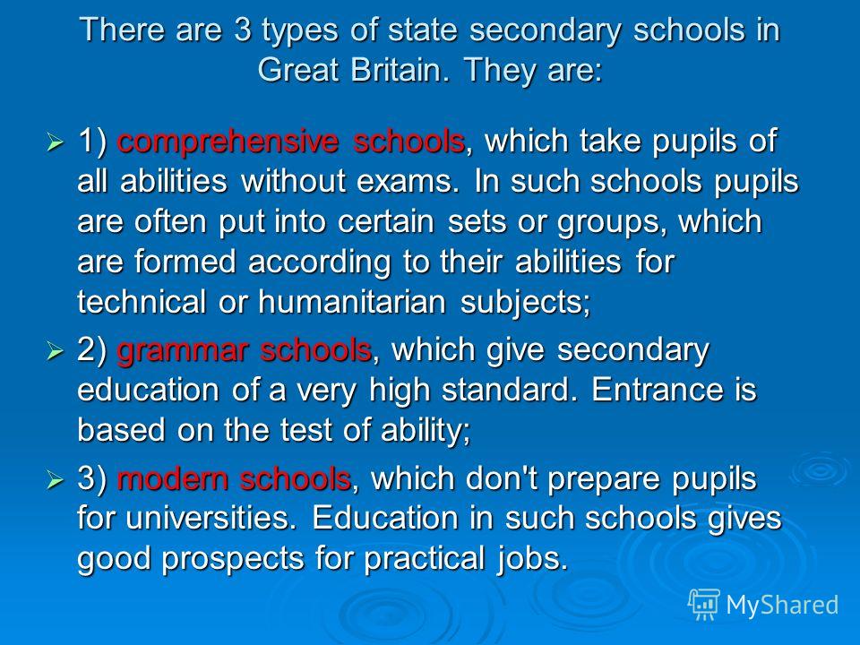 There are 3 types of state secondary schools in Great Britain. They are: 1) comprehensive schools, which take pupils of all abilities without exams. In such schools pupils are often put into certain sets or groups, which are formed according to their