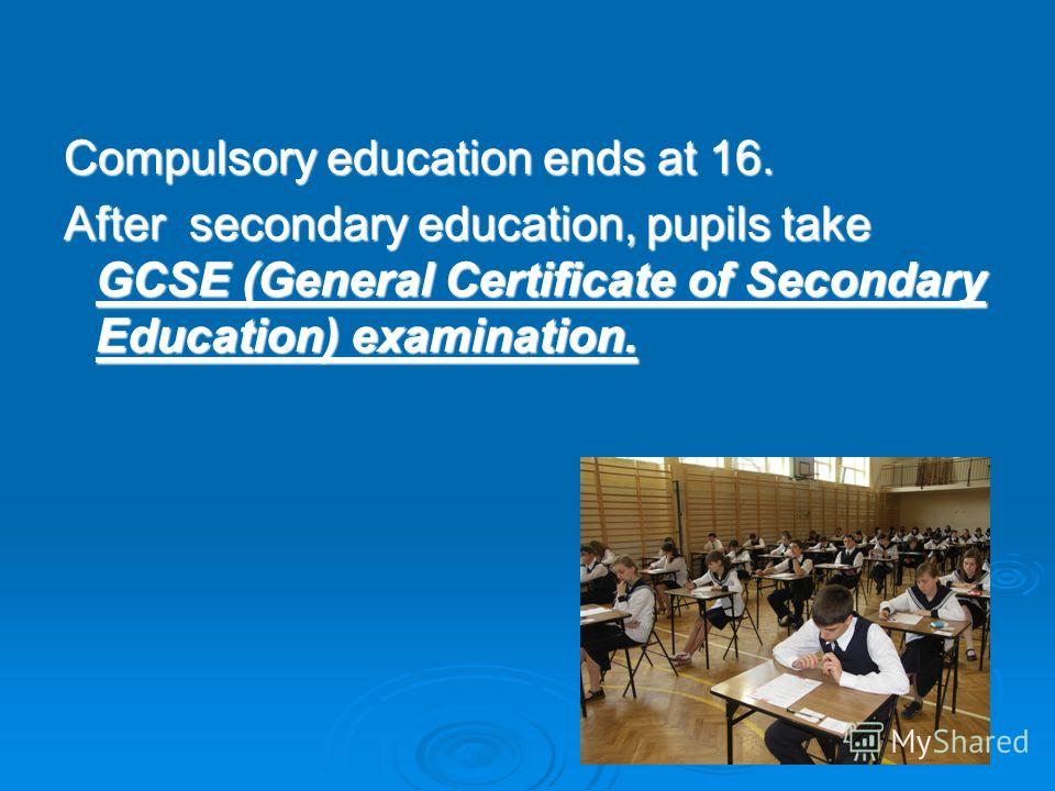 Compulsory education ends at 16. After secondary education, pupils take GCSE (General Certificate of Secondary Education) examination.