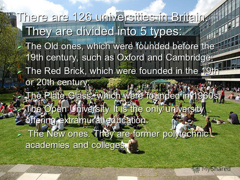 There are 126 universities in Britain. They are divided into 5 types: The Old ones, which were founded before the 19th century, such as Oxford and Cambridge; The Old ones, which were founded before the 19th century, such as Oxford and Cambridge; The 