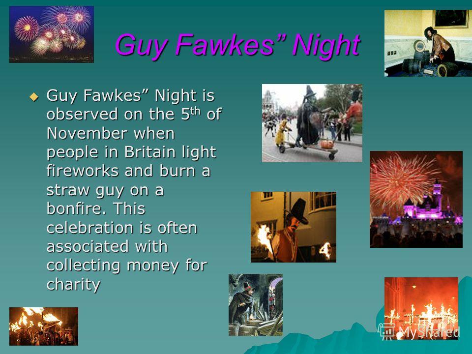 Guy Fawkes Night Guy Fawkes Night is observed on the 5 th of November when people in Britain light fireworks and burn a straw guy on a bonfire. This celebration is often associated with collecting money for charity Guy Fawkes Night is observed on the