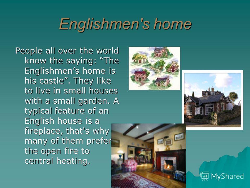 Englishmen's home People all over the world know the saying: The Englishmens home is his castle. They like to live in small houses with a small garden. A typical feature of an English house is a fireplace, that's why many of them prefer the open fire