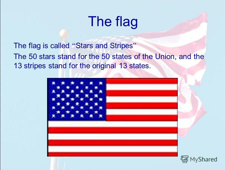 The flag The flag is called Stars and Stripes The 50 stars stand for the 50 states of the Union, and the 13 stripes stand for the original 13 states.