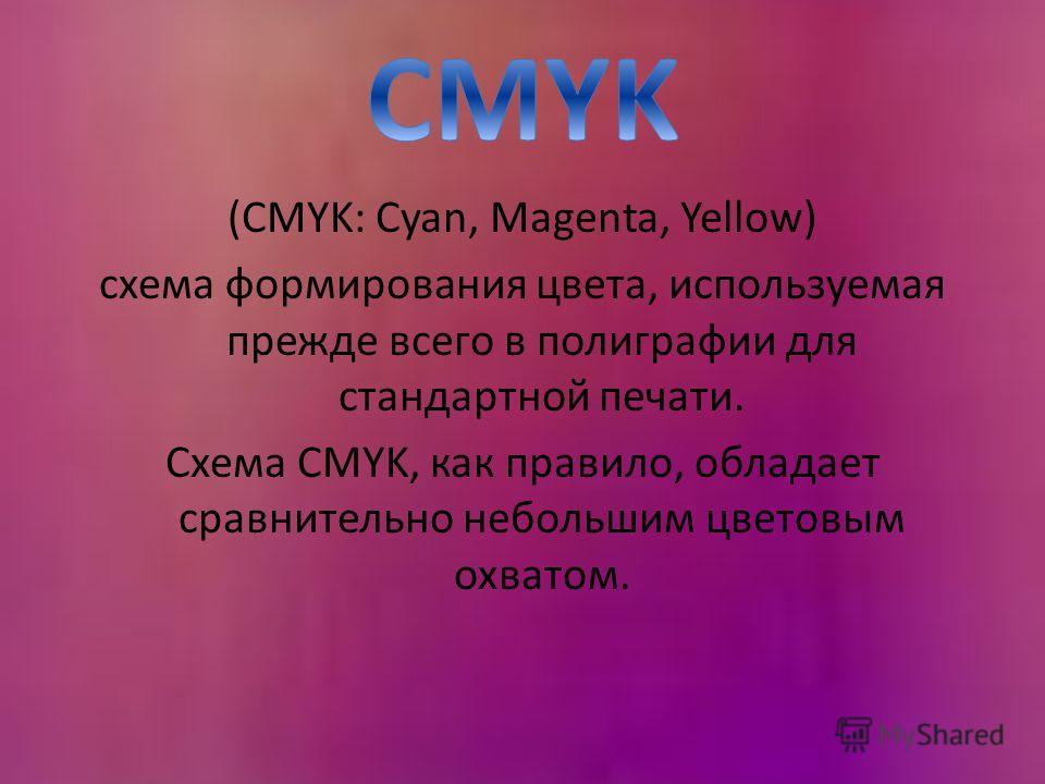 (CMYK: Cyan, Magenta, Yellow) схема формирования цвета, используемая прежде всего в полиграфии для стандартной печати. Схема CMYK, как правило, обладает сравнительно небольшим цветовым охватом.
