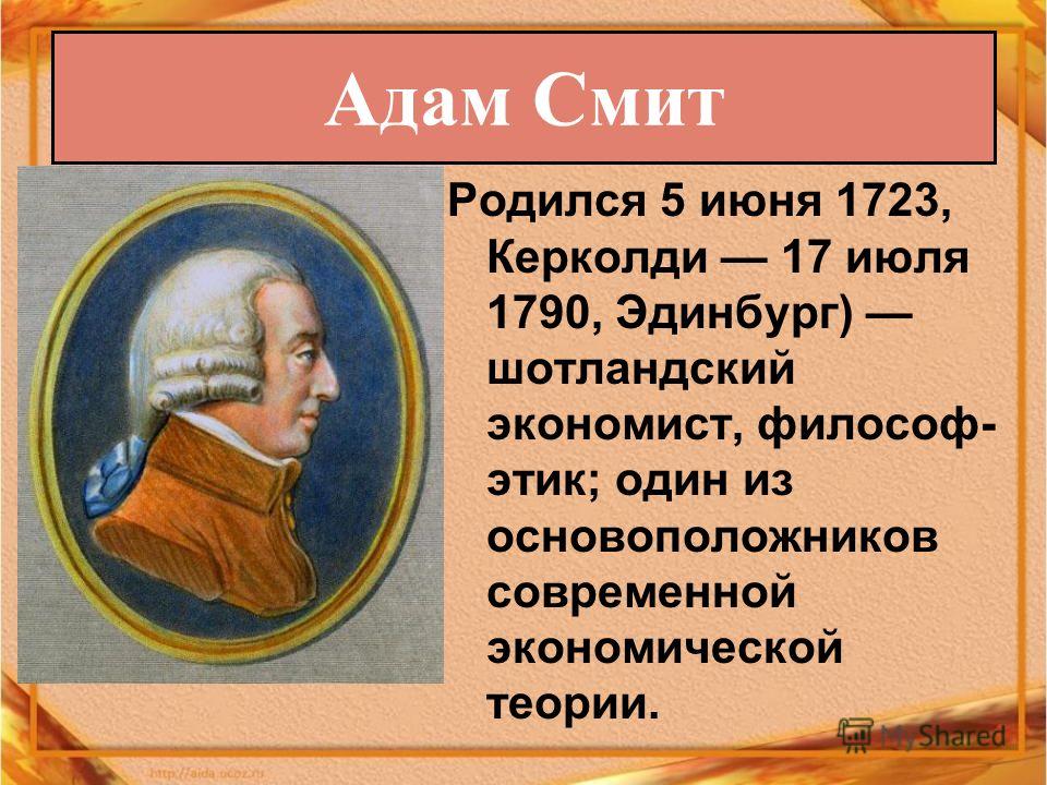Родился 5 июня 1723, Керколди 17 июля 1790, Эдинбург) шотландский экономист, философ- этик; один из основоположников современной экономической теории. Адам Смит