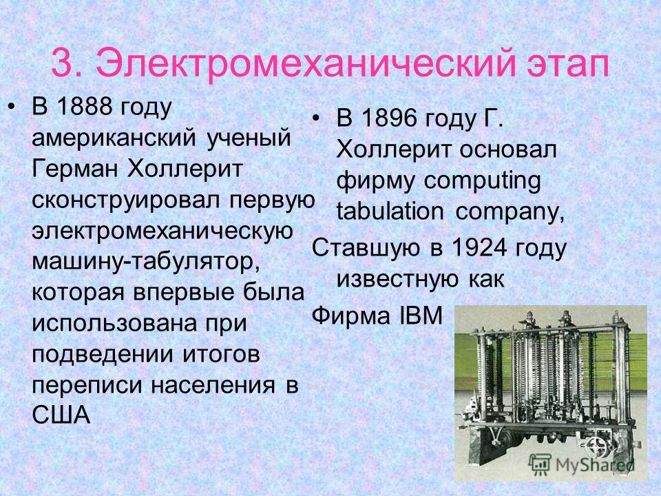 3. Электромеханический этап В 1888 году американский ученый Герман Холлерит сконструировал первую электромеханическую машину-табулятор, которая впервые была использована при подведении итогов переписи населения в США В 1896 году Г. Холлерит основал ф
