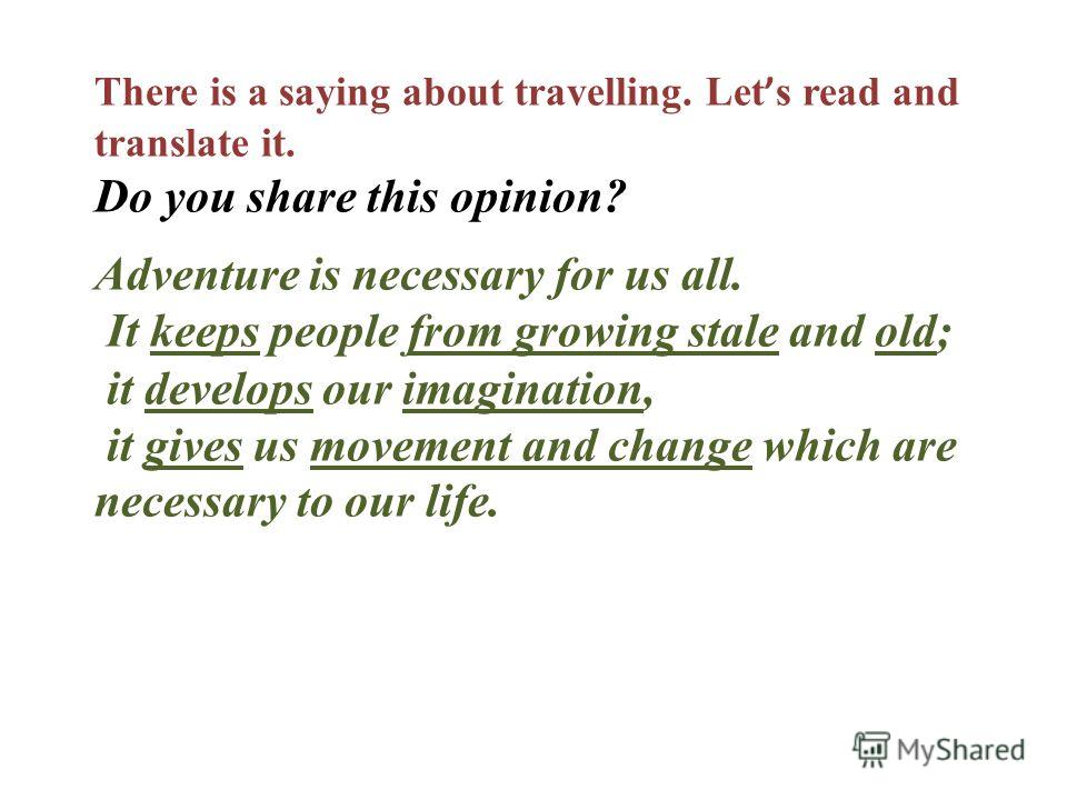 There is a saying about travelling. Let s read and translate it. Do you share this opinion? Adventure is necessary for us all. It keeps people from growing stale and old; it develops our imagination, it gives us movement and change which are necessar