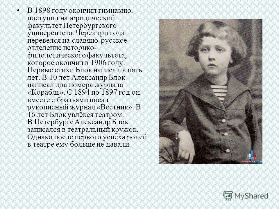 В 1898 году окончил гимназию, поступил на юридический факультет Петербургского университета. Через три года перевелся на славяно-русское отделение историко- филологического факультета, которое окончил в 1906 году. Первые стихи Блок написал в пять лет