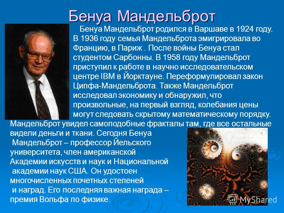 Бенуа Мандельброт Бенуа Мандельброт родился в Варшаве в 1924 году. В 1936 году семья Мандельброта эмигрировала во Францию, в Париж. После войны Бенуа стал студентом Сарбонны. В 1958 году Мандельброт приступил к работе в научно исследовательском центр