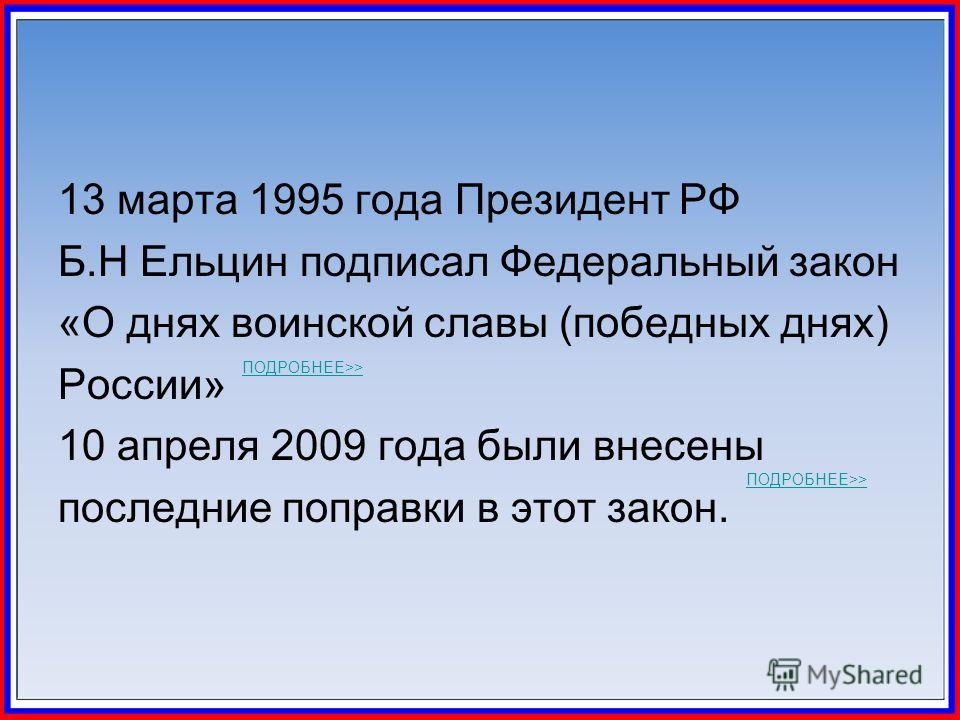 13 марта 1995 года Президент РФ Б.Н Ельцин подписал Федеральный закон «О днях воинской славы (победных днях) России» 10 апреля 2009 года были внесены последние поправки в этот закон. ПОДРОБНЕЕ>> ПОДРОБНЕЕ>>