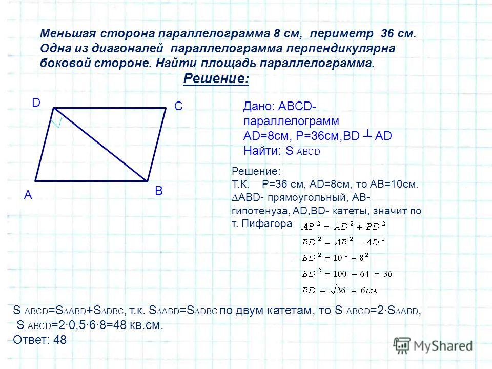 Меньшая сторона параллелограмма 8 см, периметр 36 см. Одна из диагоналей параллелограмма перпендикулярна боковой стороне. Найти площадь параллелограмма. Решение: Дано: ABCD- параллелограмм AD=8см, Р=36см,BD AD Найти: S ABCD A D C B Решение: Т.К. Р=36