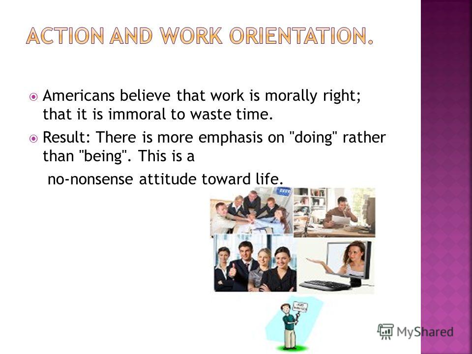 Americans believe that work is morally right; that it is immoral to waste time. Result: There is more emphasis on doing rather than being. This is a no-nonsense attitude toward life.