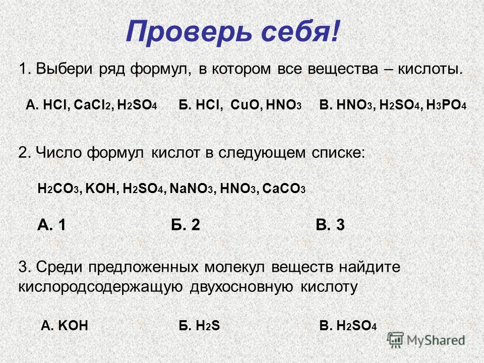 Проверь себя! 1. Выбери ряд формул, в котором все вещества – кислоты. А. HCl, CaCl 2, H 2 SO 4 Б. HCl, CuO, HNO 3 B. HNO 3, H 2 SO 4, H 3 PO 4 2. Число формул кислот в следующем списке: H 2 CO 3, KOH, H 2 SO 4, NaNO 3, HNO 3, CaCO 3 А. 1Б. 2В. 3 3. С