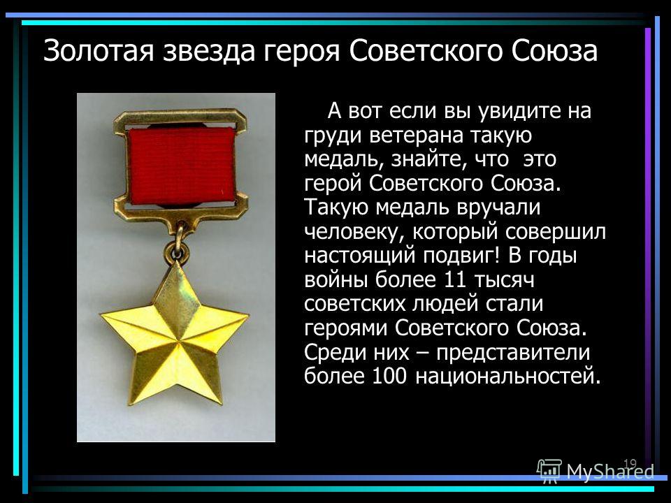 19 Золотая звезда героя Советского Союза А вот если вы увидите на груди ветерана такую медаль, знайте, что это герой Советского Союза. Такую медаль вручали человеку, который совершил настоящий подвиг! В годы войны более 11 тысяч советских людей стали