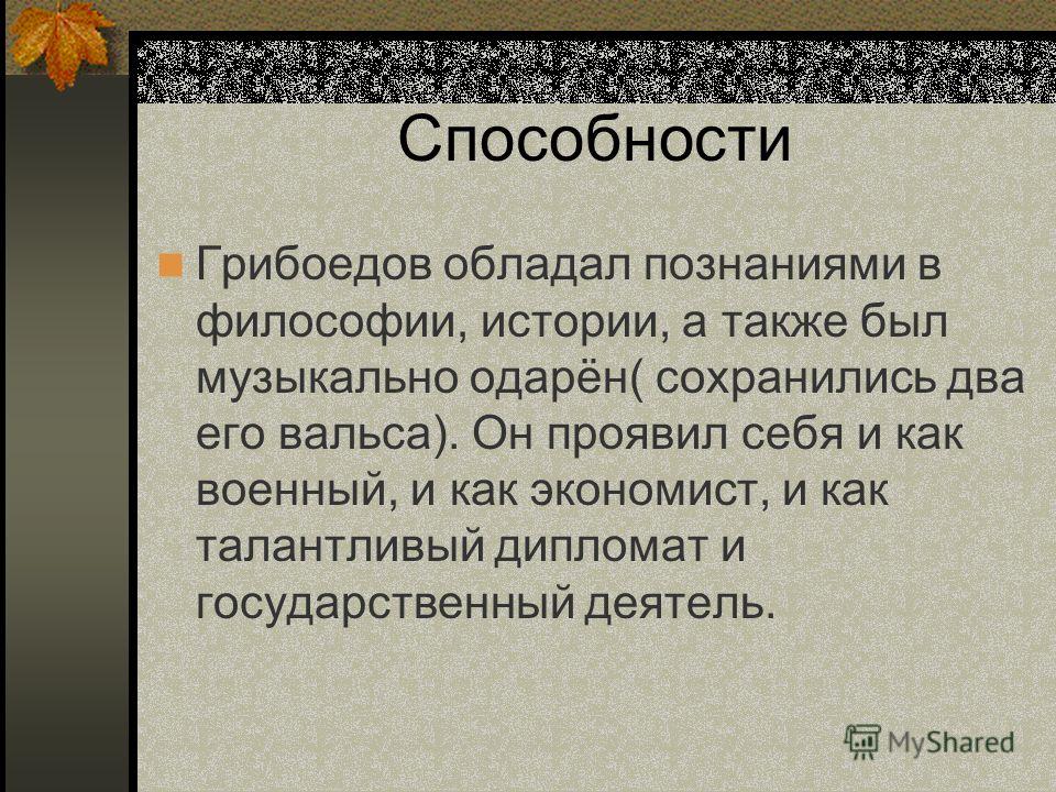 Способности Грибоедов обладал познаниями в философии, истории, а также был музыкально одарён( сохранились два его вальса). Он проявил себя и как военный, и как экономист, и как талантливый дипломат и государственный деятель.