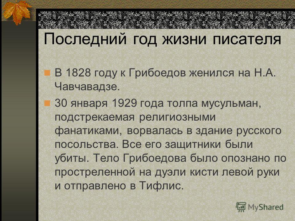 Последний год жизни писателя В 1828 году к Грибоедов женился на Н.А. Чавчавадзе. 30 января 1929 года толпа мусульман, подстрекаемая религиозными фанатиками, ворвалась в здание русского посольства. Все его защитники были убиты. Тело Грибоедова было оп