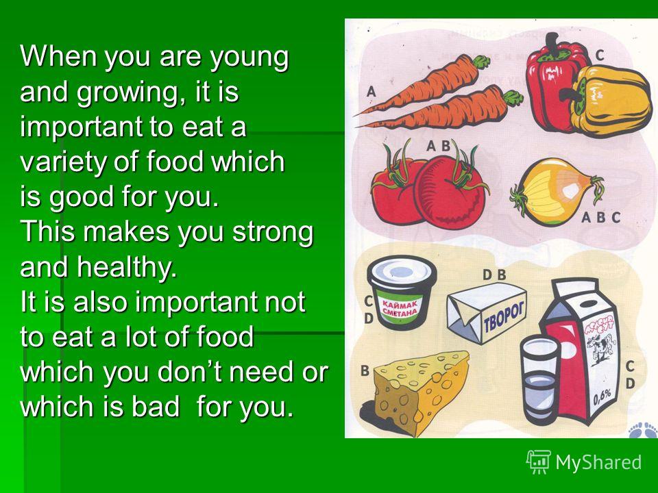 When you are young and growing, it is important to eat a variety of food which is good for you. This makes you strong and healthy. It is also important not to eat a lot of food which you dont need or which is bad for you.