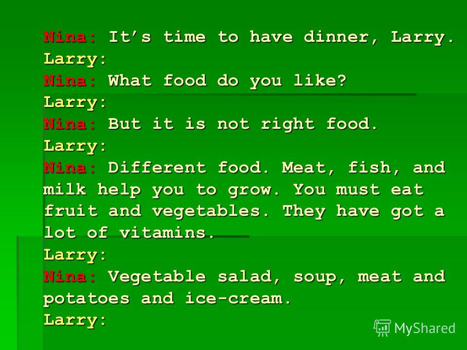 Nina: Its time to have dinner, Larry. Larry: Nina: What food do you like? Larry: Nina: But it is not right food. Larry: Nina: Different food. Meat, fish, and milk help you to grow. You must eat fruit and vegetables. They have got a lot of vitamins. L