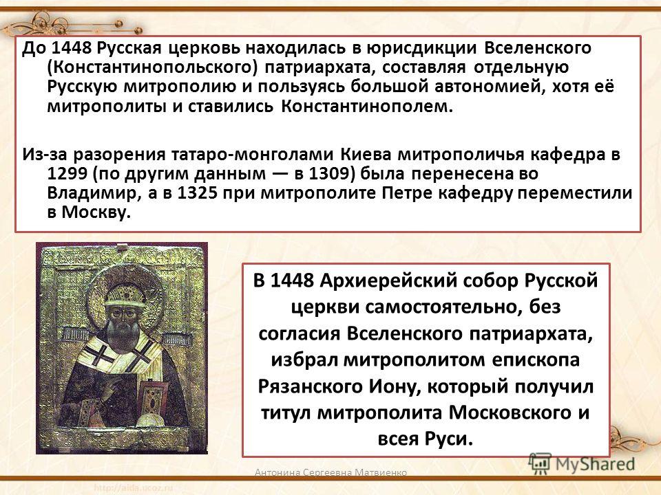 До 1448 Русская церковь находилась в юрисдикции Вселенского (Константинопольского) патриархата, составляя отдельную Русскую митрополию и пользуясь большой автономией, хотя её митрополиты и ставились Константинополем. Из-за разорения татаро-монголами 