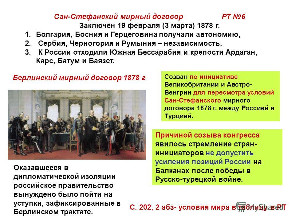 Сан-Стефанский мирный договор РТ 6 Заключен 19 февраля (3 марта) 1878 г. 1.Болгария, Босния и Герцеговина получали автономию, 2. Сербия, Черногория и Румыния – независимость. 3. К России отходили Южная Бессарабия и крепости Ардаган, Карс, Батум и Бая