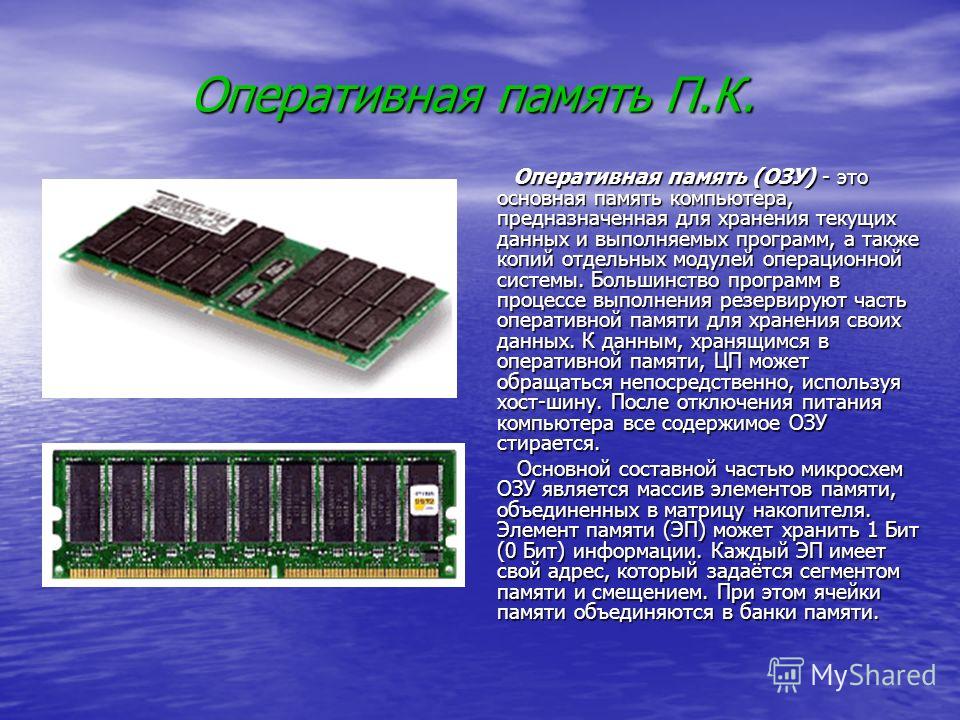 Оперативная память П.К. Оперативная память (ОЗУ) - это основная память компьютера, предназначенная для хранения текущих данных и выполняемых программ, а также копий отдельных модулей операционной системы. Большинство программ в процессе выполнения ре