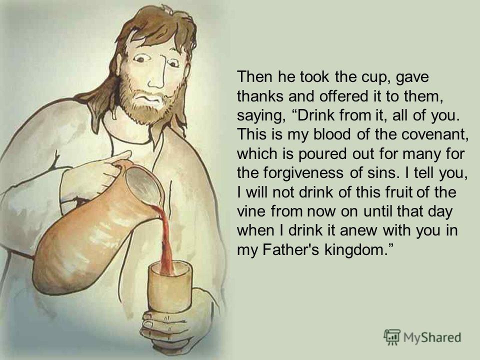 Then he took the cup, gave thanks and offered it to them, saying, Drink from it, all of you. This is my blood of the covenant, which is poured out for many for the forgiveness of sins. I tell you, I will not drink of this fruit of the vine from now o