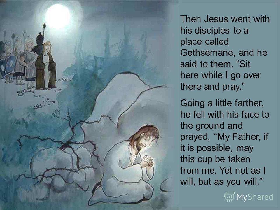 Then Jesus went with his disciples to a place called Gethsemane, and he said to them, Sit here while I go over there and pray. Going a little farther, he fell with his face to the ground and prayed, My Father, if it is possible, may this cup be taken