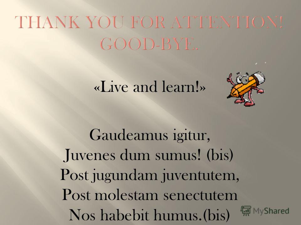 «Live and learn!» Gaudeamus igitur, Juvenes dum sumus! (bis) Post jugundam juventutem, Post molestam senectutem Nos habebit humus.(bis)
