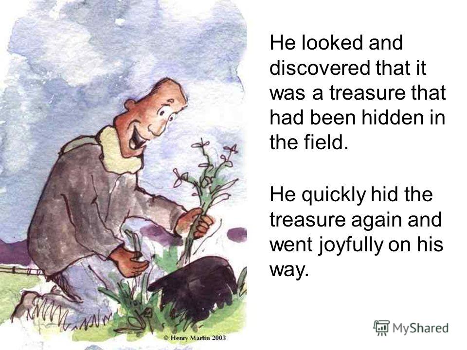 He looked and discovered that it was a treasure that had been hidden in the field. He quickly hid the treasure again and went joyfully on his way.