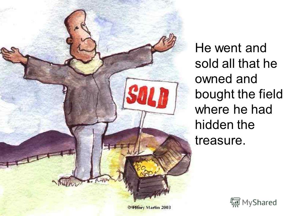 He went and sold all that he owned and bought the field where he had hidden the treasure.