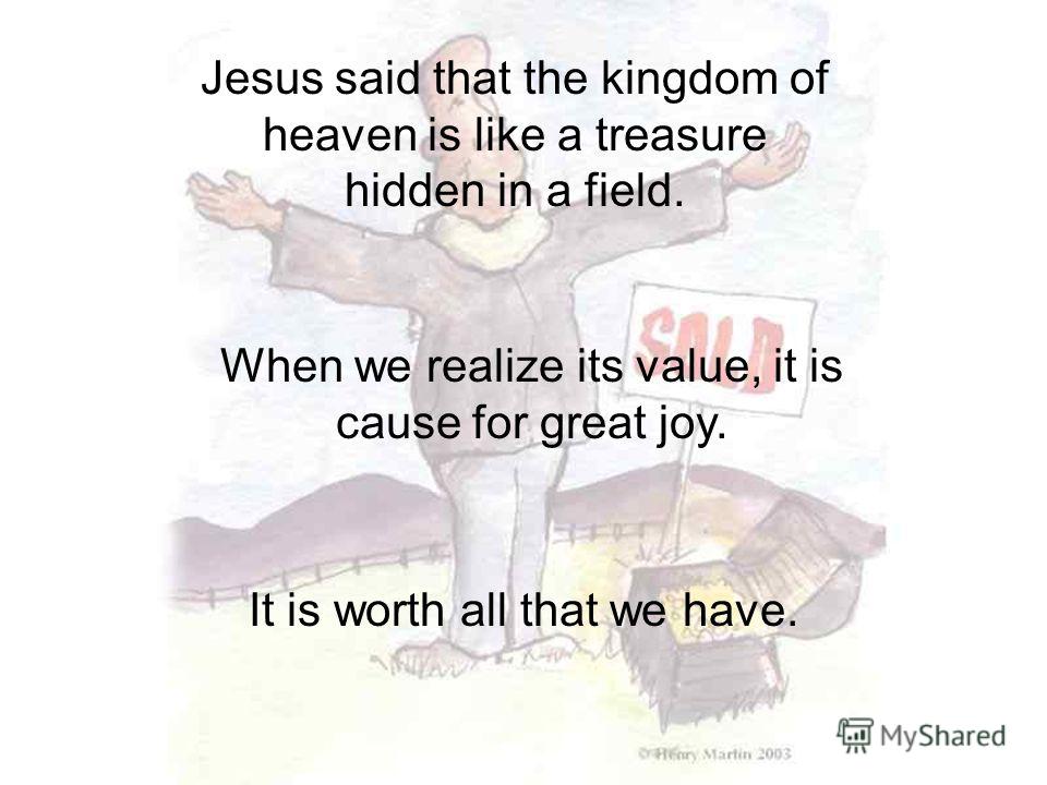 Jesus said that the kingdom of heaven is like a treasure hidden in a field. When we realize its value, it is cause for great joy. It is worth all that we have.