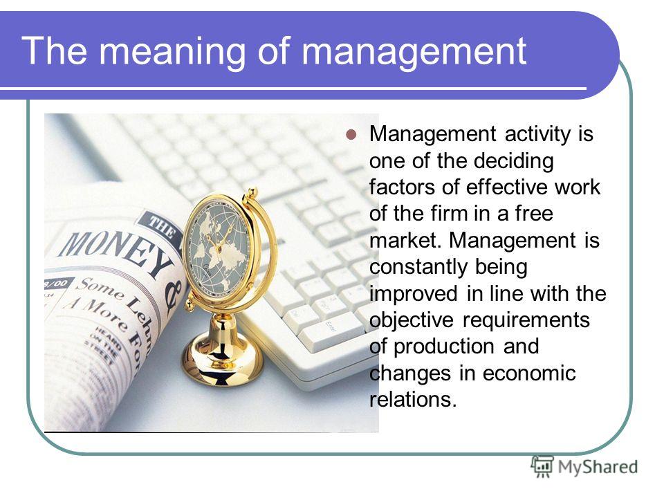 The meaning of management Management activity is one of the deciding factors of effective work of the firm in a free market. Management is constantly being improved in line with the objective requirements of production and changes in economic relatio