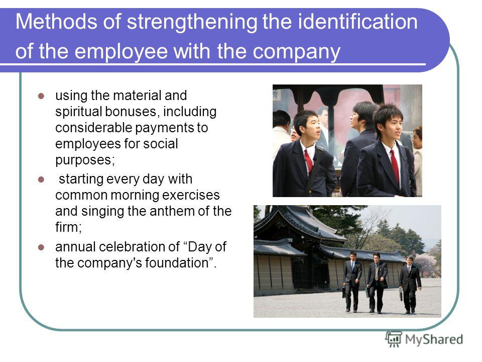 Methods of strengthening the identification of the employee with the company using the material and spiritual bonuses, including considerable payments to employees for social purposes; starting every day with common morning exercises and singing the 