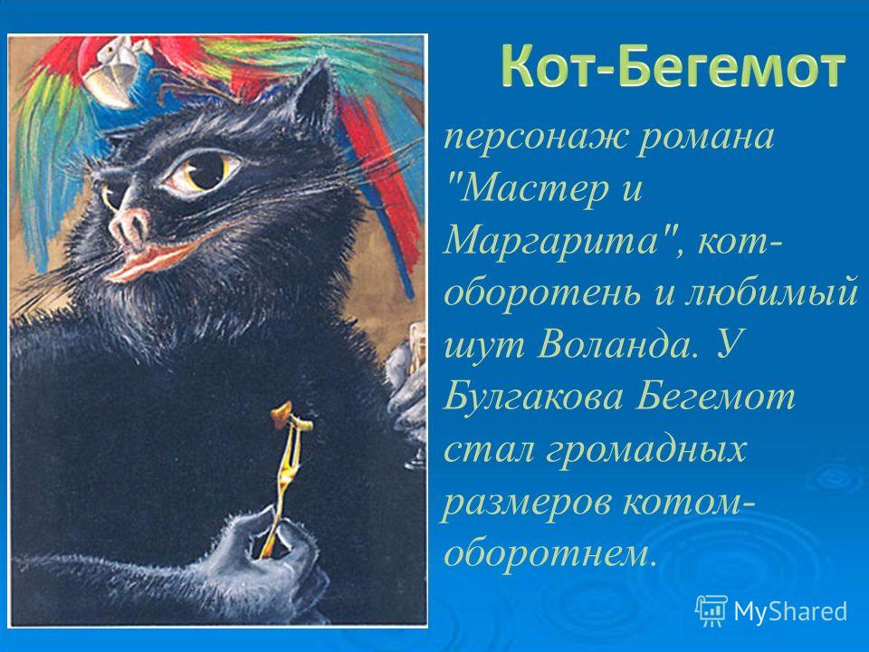персонаж романа Мастер и Маргарита, кот- оборотень и любимый шут Воланда. У Булгакова Бегемот стал громадных размеров котом- оборотнем.