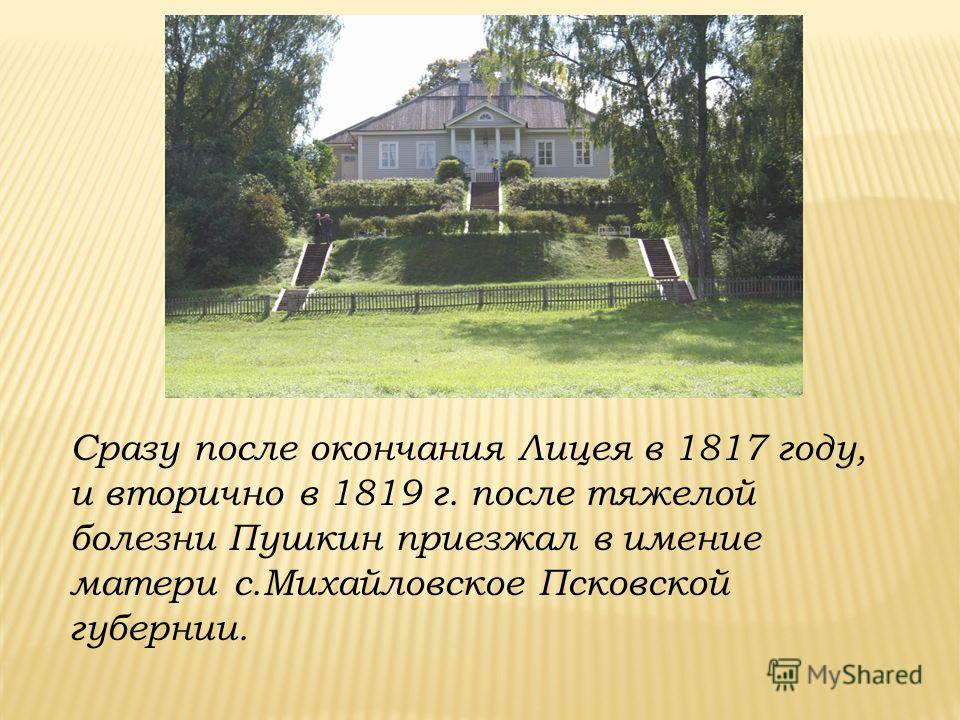 Сразу после окончания Лицея в 1817 году, и вторично в 1819 г. после тяжелой болезни Пушкин приезжал в имение матери с.Михайловское Псковской губернии.