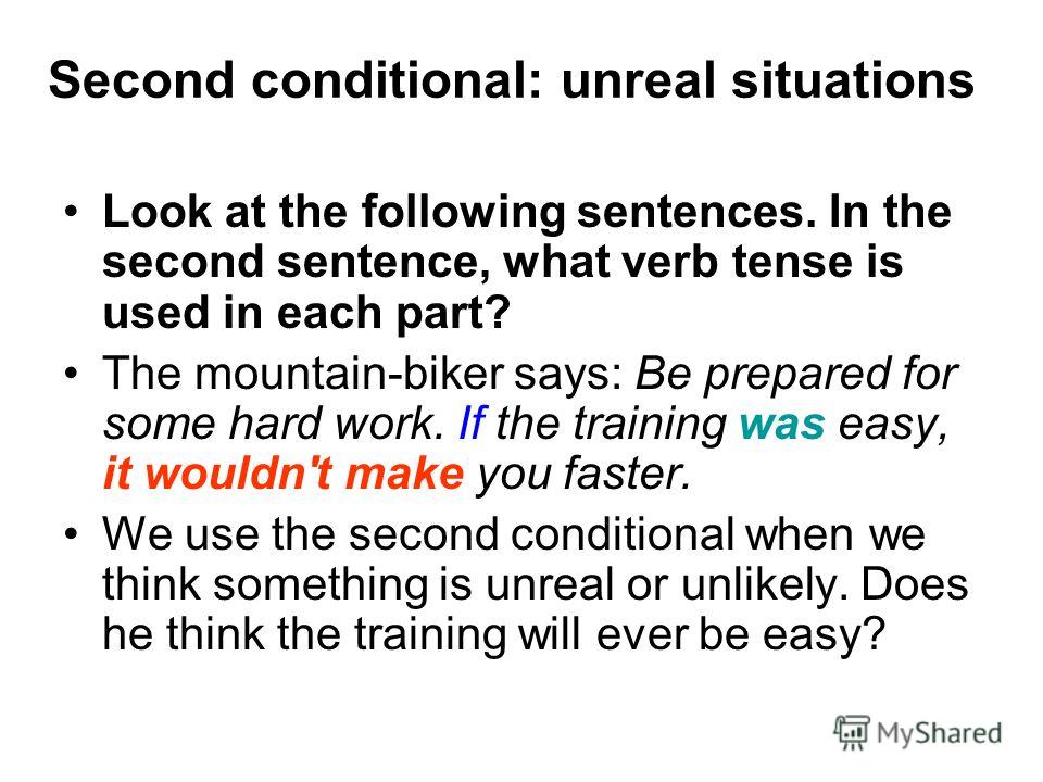 Second conditional: unreal situations Look at the following sentences. In the second sentence, what verb tense is used in each part? The mountain-biker says: Be prepared for some hard work. If the training was easy, it wouldn't make you faster. We us
