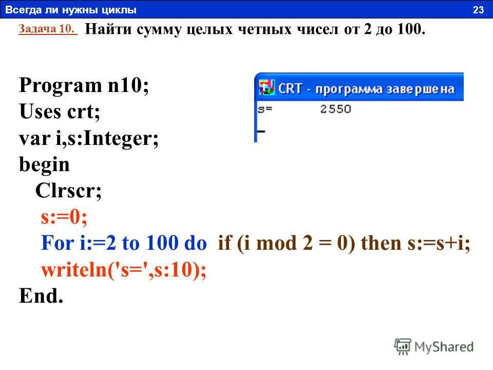 Задача 10. Найти сумму целых четных чисел от 2 до 100. Program n10; Uses crt; var i,s:Integer; begin Clrscr; s:=0; For i:=2 to 100 do if (i mod 2 = 0) then s:=s+i; writeln('s=',s:10); End. Всегда ли нужны циклы 23