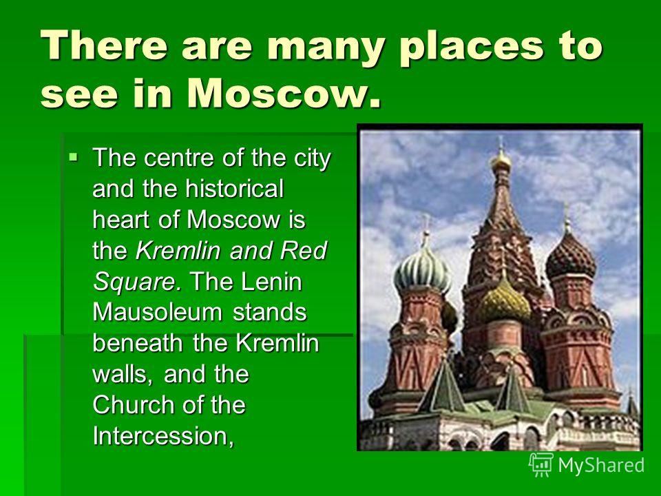 There are many places to see in Moscow. The centre of the city and the historical heart of Moscow is the Kremlin and Red Square. The Lenin Mausoleum stands beneath the Kremlin walls, and the Church of the Intercession, The centre of the city and the 