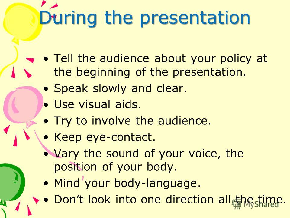 During the presentation Tell the audience about your policy at the beginning of the presentation. Speak slowly and clear. Use visual aids. Try to involve the audience. Keep eye-contact. Vary the sound of your voice, the position of your body. Mind yo