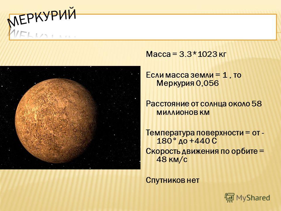 Масса = 3.3*1023 кг Если масса земли = 1, то Меркурия 0,056 Расстояние от солнца около 58 миллионов км Температура поверхности = от - 180° до +440 С Скорость движения по орбите = 48 км/с Спутников нет