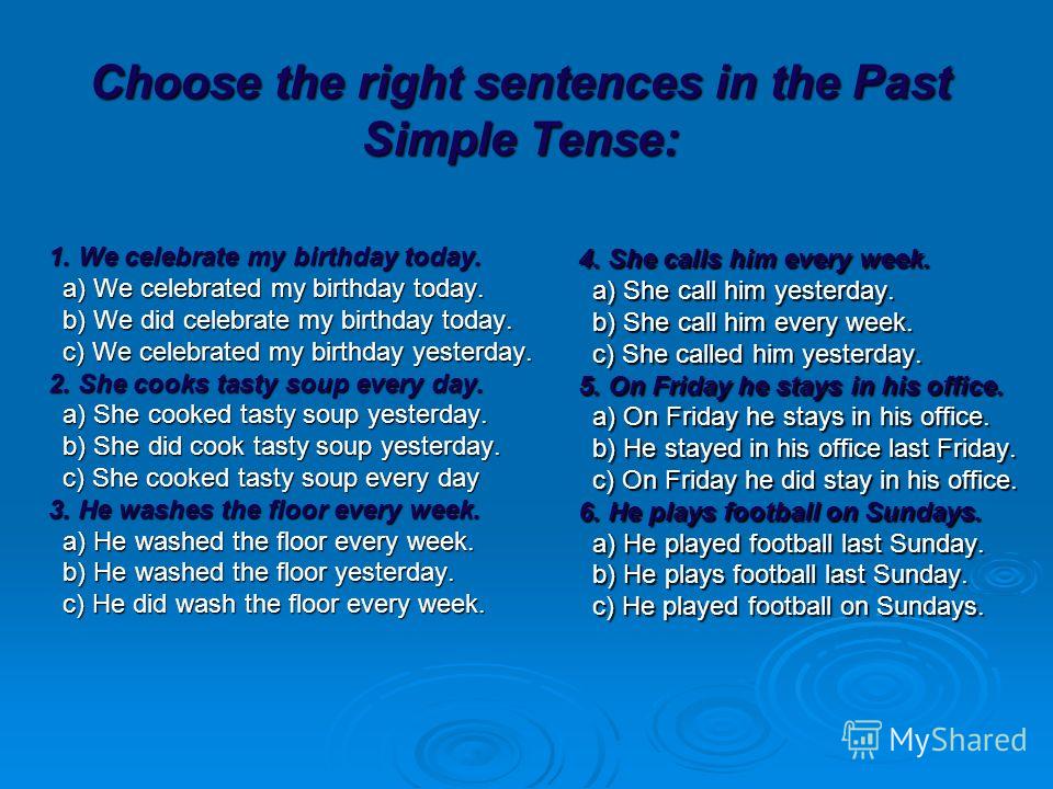 Choose the right sentences in the Past Simple Tense: 1. We celebrate my birthday today. a) We celebrated my birthday today. b) We did celebrate my birthday today. c) We celebrated my birthday yesterday. 2. She cooks tasty soup every day. a) She cooke