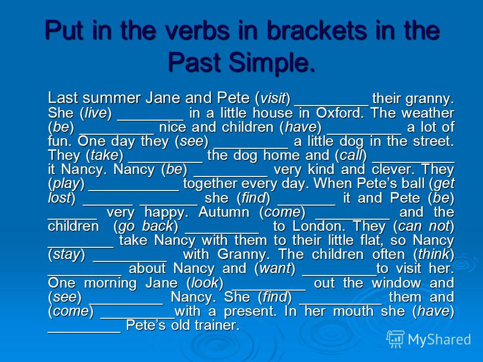 Put in the verbs in brackets in the Past Simple. Last summer Jane and Pete ( visit) _________ their granny. She (live) ________ in a little house in Oxford. The weather (be) _________ nice and children (have) _________ a lot of fun. One day they (see
