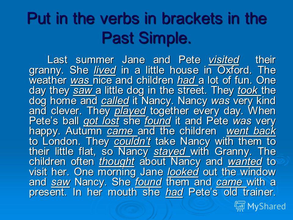Put in the verbs in brackets in the Past Simple. Last summer Jane and Pete visited their granny. She lived in a little house in Oxford. The weather was nice and children had a lot of fun. One day they saw a little dog in the street. They took the dog