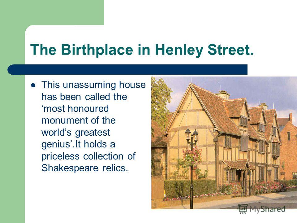 The Birthplace in Henley Street. This unassuming house has been called the most honoured monument of the worlds greatest genius.It holds a priceless collection of Shakespeare relics.