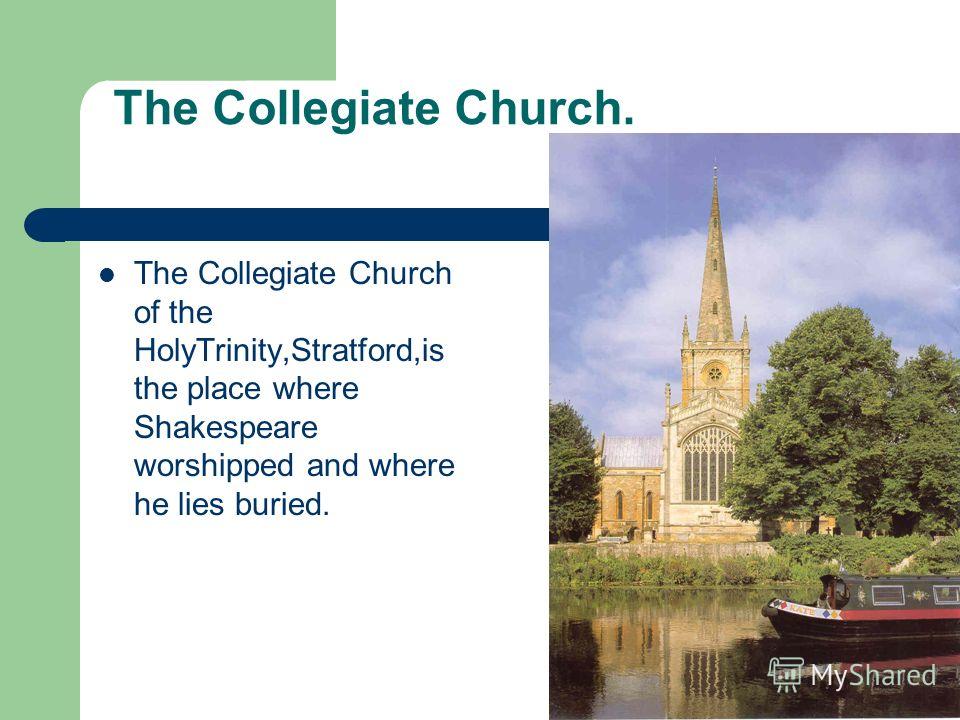 The Collegiate Church. The Collegiate Church of the HolyTrinity,Stratford,is the place where Shakespeare worshipped and where he lies buried.