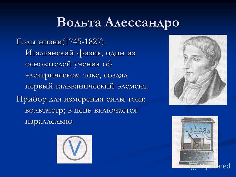 Вольта Алессандро Годы жизни(1745-1827). Итальянский физик, один из основателей учения об электрическом токе, создал первый гальванический элемент. Прибор для измерения силы тока: вольтметр; в цепь включается параллельно