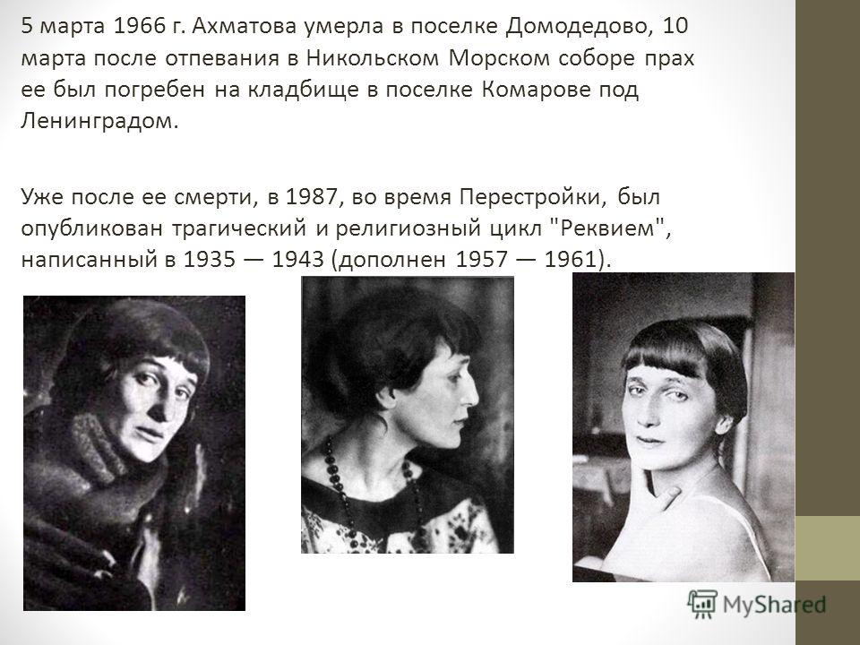 5 марта 1966 г. Ахматова умерла в поселке Домодедово, 10 марта после отпевания в Никольском Морском соборе прах ее был погребен на кладбище в поселке Комарове под Ленинградом. Уже после ее смерти, в 1987, во время Перестройки, был опубликован трагиче