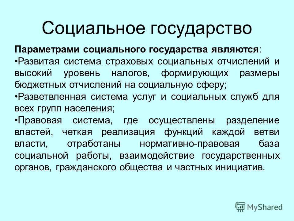 Социальное государство Параметрами социального государства являются: Развитая система страховых социальных отчислений и высокий уровень налогов, формирующих размеры бюджетных отчислений на социальную сферу; Разветвленная система услуг и социальных сл